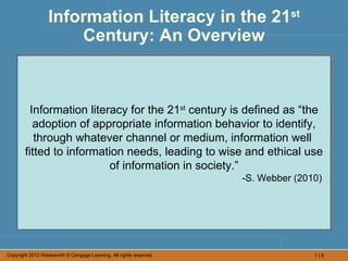 Information Literacy in the 21st
                      Century: An Overview



          Information literacy for the 21st century is defined as “the
           adoption of appropriate information behavior to identify,
           through whatever channel or medium, information well
        fitted to information needs, leading to wise and ethical use
                           of information in society.”
                                                                    -S. Webber (2010)




Copyright 2012 Wadsworth © Cengage Learning. All rights reserved.                  1|8
 