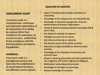 QUALITIES OF AUDITOR

CONCURRENT AUDIT                 •   Expert in fundamental principles and theory of
                                     accounting.
                                 •   Knowledge of the company law and mercantile law.
Concurrent audit is a
                                 •   Knowledge of industrial management, financial
comprehensive, continuous
                                     administration & Business Organisation.
and systematic examination of
                                 •   Honest & tactful and always exercise reasonable skill &
all transactions of an entity,
                                     care in duty.
by a person other than
                                 •   Not adopt the attitude of suspicion.
involved in the operations, to
                                 •   Intelligent questions to his clients.
ensure accuracy , authenticity
& due compliance with the        •   Not influenced directly or indirectly.
internal systems, procedures     •   Not disclose secrets of his clients to others.
& guidelines.                    •   Necessary courage and ability to write his report
                                     correctly.
                                 •   Knowledge of the principles of economics and
INFERENCE :                          economic laws.
Concurrent audit is a            •   Possess a pleasing personality and other qualities like
management process and               tact, judgment, self control, dignity and diligence.
looks into the establishment     •   Methodical, hardworking and accurate.
of sound internal functions      •   Knowledge of principles of accounting.
and effective control systems.   •   Possess knowledge of computer.
 