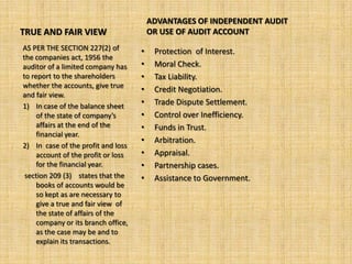 ADVANTAGES OF INDEPENDENT AUDIT
TRUE AND FAIR VIEW                       OR USE OF AUDIT ACCOUNT
AS PER THE SECTION 227(2) of         •    Protection of Interest.
the companies act, 1956 the
auditor of a limited company has     •    Moral Check.
to report to the shareholders        •    Tax Liability.
whether the accounts, give true
                                     •    Credit Negotiation.
and fair view.
1) In case of the balance sheet      •    Trade Dispute Settlement.
     of the state of company’s       •    Control over Inefficiency.
     affairs at the end of the       •    Funds in Trust.
     financial year.
                                     •    Arbitration.
2) In case of the profit and loss
     account of the profit or loss   •    Appraisal.
     for the financial year.         •    Partnership cases.
 section 209 (3) states that the     •    Assistance to Government.
     books of accounts would be
     so kept as are necessary to
     give a true and fair view of
     the state of affairs of the
     company or its branch office,
     as the case may be and to
     explain its transactions.
 
