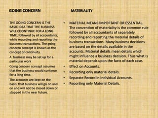 GOING CONCERN                            MATERIALITY


THE GOING CONCERN IS THE             •   MATERIAL MEANS IMPORTANT OR ESSENTIAL.
BASIC IDEA THAT THE BUSINESS             The convention of materiality is the common rule
WILL COONTINUE FOR A LONG                followed by all accountants of separately
TIME, followed by all accountants,
                                         recording and reporting the material details of
while recording and reporting the
business transactions. The going         business transactions. Many business decisions
concern concept is known as the          are based on the details available in the
concept of continuity.                   accounts. Material details mean details which
A business may be set up for a           might influence a business decision. Thus what Is
particular work                          material depends upon the facts of each case.
Going concern concept assumes        •   Effect on Accounts.
that the business would continue     •   Recording only material details.
for a long time.
The accounts are kept on the
                                     •   Separate Record in Individual Accounts.
basis that business will go on and   •   Reporting only Material Details.
on and will not be closed down or
stopped in the near future.
 
