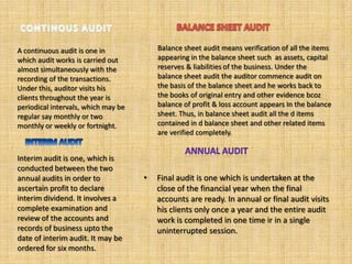 A continuous audit is one in             Balance sheet audit means verification of all the items
which audit works is carried out         appearing in the balance sheet such as assets, capital
almost simultaneously with the           reserves & liabilities of the business. Under the
recording of the transactions.           balance sheet audit the auditor commence audit on
Under this, auditor visits his           the basis of the balance sheet and he works back to
clients throughout the year is           the books of original entry and other evidence bcoz
periodical intervals, which may be       balance of profit & loss account appears In the balance
regular say monthly or two               sheet. Thus, in balance sheet audit all the d items
monthly or weekly or fortnight.          contained in d balance sheet and other related items
                                         are verified completely.


Interim audit is one, which is
conducted between the two
annual audits in order to            •   Final audit is one which is undertaken at the
ascertain profit to declare              close of the financial year when the final
interim dividend. It involves a          accounts are ready. In annual or final audit visits
complete examination and                 his clients only once a year and the entire audit
review of the accounts and               work is completed in one time ir in a single
records of business upto the             uninterrupted session.
date of interim audit. It may be
ordered for six months.
 