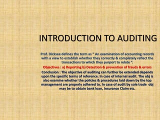 INTRODUCTION TO AUDITING
Prof. Dicksee defines the term as “ An examination of accounting records
with a view to establish whether they correctly & completely reflect the
              transactions to which they purport to relate “.
  Objectives : a) Reporting b) Detection & prevention of frauds & errors
 Conclusion : The objective of auditing can further be extended depends
upon the specific terms of reference. In case of internal audit. The obj is
  also examine whether the policies & procedures laid down by the top
management are properly adhered to. In case of audit by sole trade obj
            may be to obtain bank loan, Insurance Claim etc.
 