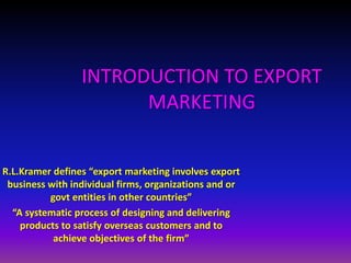 INTRODUCTION TO EXPORT
                       MARKETING


R.L.Kramer defines “export marketing involves export
 business with individual firms, organizations and or
          govt entities in other countries”
  “A systematic process of designing and delivering
    products to satisfy overseas customers and to
           achieve objectives of the firm”
 