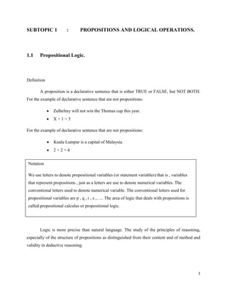 SUBTOPIC 1             :       PROPOSITIONS AND LOGICAL OPERATIONS.



1.1    Propositional Logic.



Definition

       A proposition is a declarative sentence that is either TRUE or FALSE, but NOT BOTH.
For the example of declarative sentence that are not propositions:

               Zulhelmy will not win the Thomas cup this year.
               X+1=3

For the example of declarative sentence that are not propositions:

               Kuala Lumpur is a capital of Malaysia.
               2+2=4


Notation

We use letters to denote propositional variables (or statement variables) that is , variables
that represent propositions , just as a letters are use to denote numerical variables. The
conventional letters used to denote numerical variable. The conventional letters used for
propositional variables are p , q , r , s ,….. The area of logic that deals with propositions is
called propositional calculus or propositional logic.




       Logic is more precise than natural language. The study of the principles of reasoning,
especially of the structure of propositions as distinguished from their content and of method and
validity in deductive reasoning.




                                                                                                   1
 