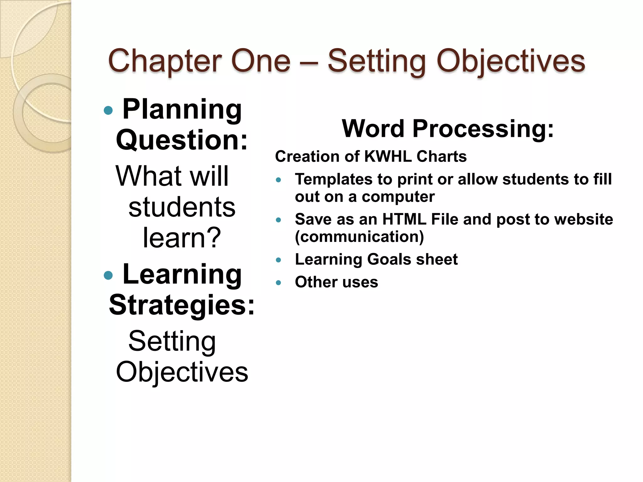Chapter One – Setting Objectives
 Planning
 Question:              Word Processing:
               Creation of KWHL Charts
 What will      Templates to print or allow students to fill
                 out on a computer
  students      Save as an HTML File and post to website
    learn?       (communication)
                Learning Goals sheet
 Learning      Other uses

 Strategies:
  Setting
 Objectives
 