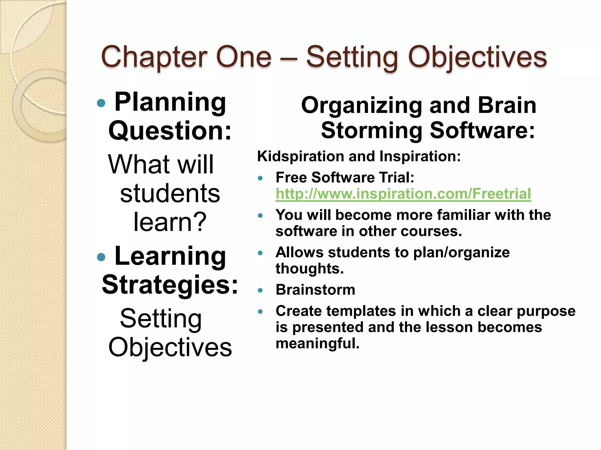 Chapter One – Setting Objectives
 Planning          Organizing and Brain
 Question:           Storming Software:
               Kidspiration and Inspiration:
 What will      Free Software Trial:
  students       http://www.inspiration.com/Freetrial
                You will become more familiar with the
    learn?       software in other courses.
 Learning      Allows students to plan/organize
                 thoughts.
 Strategies:    Brainstorm
                Create templates in which a clear purpose
  Setting        is presented and the lesson becomes
 Objectives      meaningful.
 