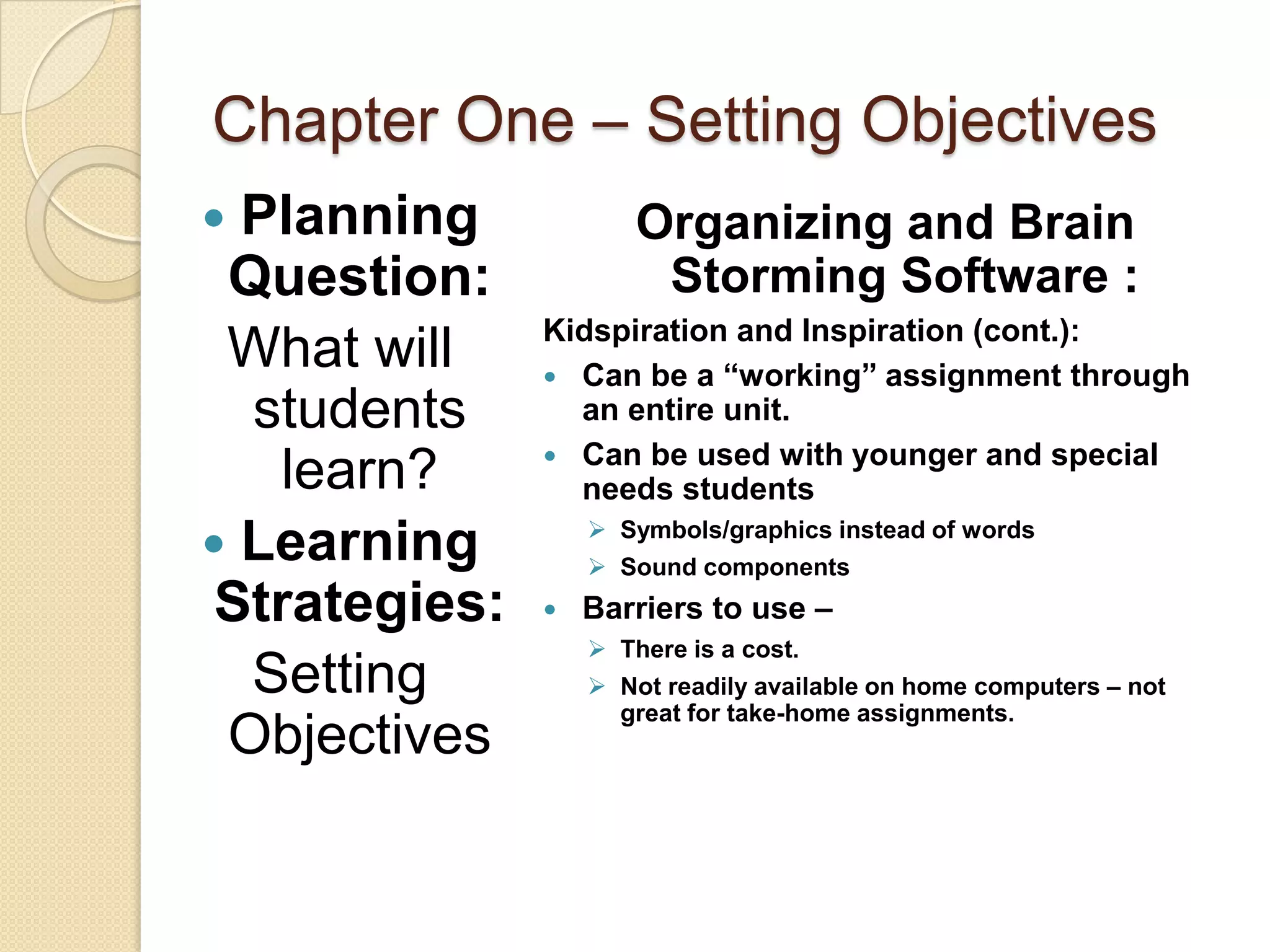 Chapter One – Setting Objectives
 Planning             Organizing and Brain
 Question:              Storming Software :
               Kidspiration and Inspiration (cont.):
 What will      Can be a “working” assignment through
  students       an entire unit.
                Can be used with younger and special
    learn?       needs students
                    Symbols/graphics instead of words
 Learning          Sound components
 Strategies:      Barriers to use –
                    There is a cost.
  Setting           Not readily available on home computers – not
                     great for take-home assignments.
 Objectives
 