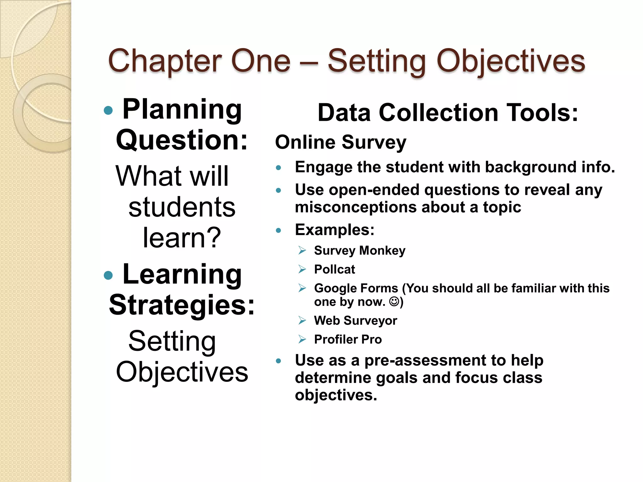 Chapter One – Setting Objectives
 Planning            Data Collection Tools:
 Question:     Online Survey
                  Engage the student with background info.
 What will        Use open-ended questions to reveal any
  students         misconceptions about a topic
                  Examples:
    learn?          Survey Monkey
                    Pollcat
 Learning          Google Forms (You should all be familiar with this
 Strategies:         one by now. )
                    Web Surveyor

  Setting           Profiler Pro
                  Use as a pre-assessment to help
 Objectives        determine goals and focus class
                   objectives.
 