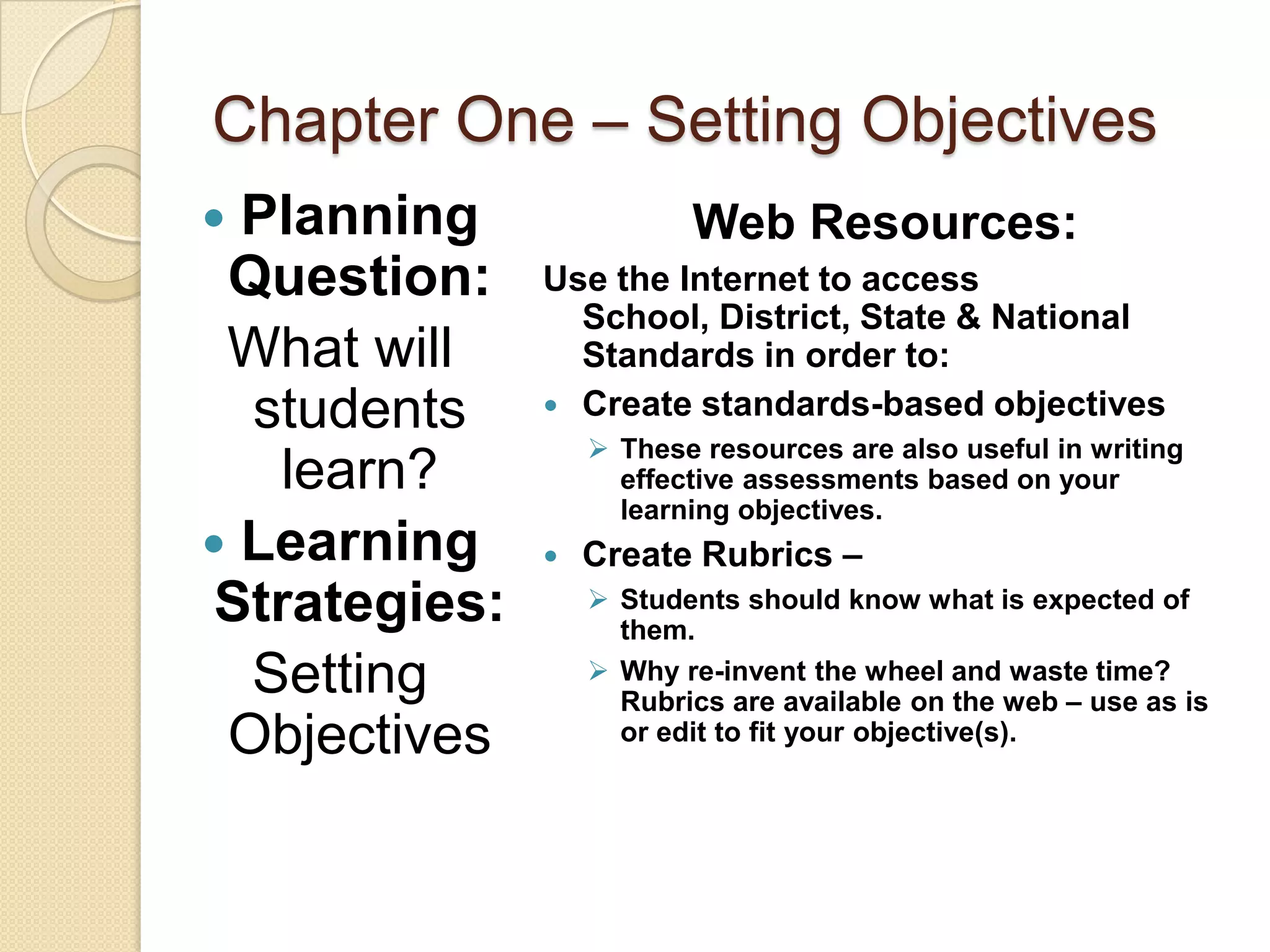 Chapter One – Setting Objectives
 Planning                Web Resources:
 Question:     Use the Internet to access
                 School, District, State & National
 What will       Standards in order to:
  students      Create standards-based objectives
                    These resources are also useful in writing
    learn?           effective assessments based on your
                     learning objectives.
 Learning        Create Rubrics –
 Strategies:        Students should know what is expected of
                     them.
  Setting           Why re-invent the wheel and waste time?
                     Rubrics are available on the web – use as is
 Objectives          or edit to fit your objective(s).
 