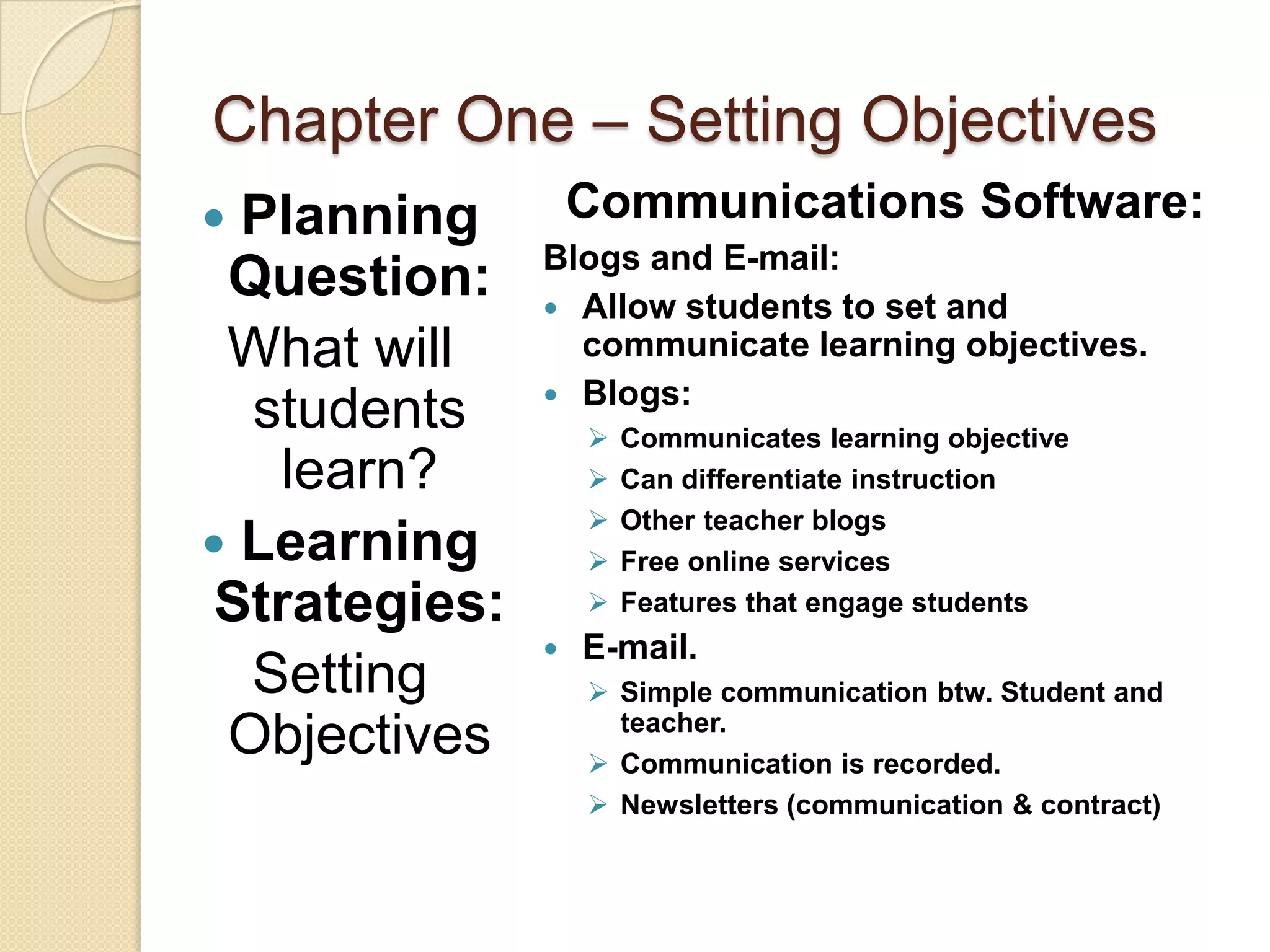 Chapter One – Setting Objectives
 Planning         Communications Software:
               Blogs and E-mail:
 Question:      Allow students to set and
 What will       communicate learning objectives.
                Blogs:
  students            Communicates learning objective
    learn?            Can differentiate instruction
                      Other teacher blogs
 Learning            Free online services
 Strategies:          Features that engage students
                  E-mail.
  Setting           Simple communication btw. Student and
                     teacher.
 Objectives         Communication is recorded.
                    Newsletters (communication & contract)
 