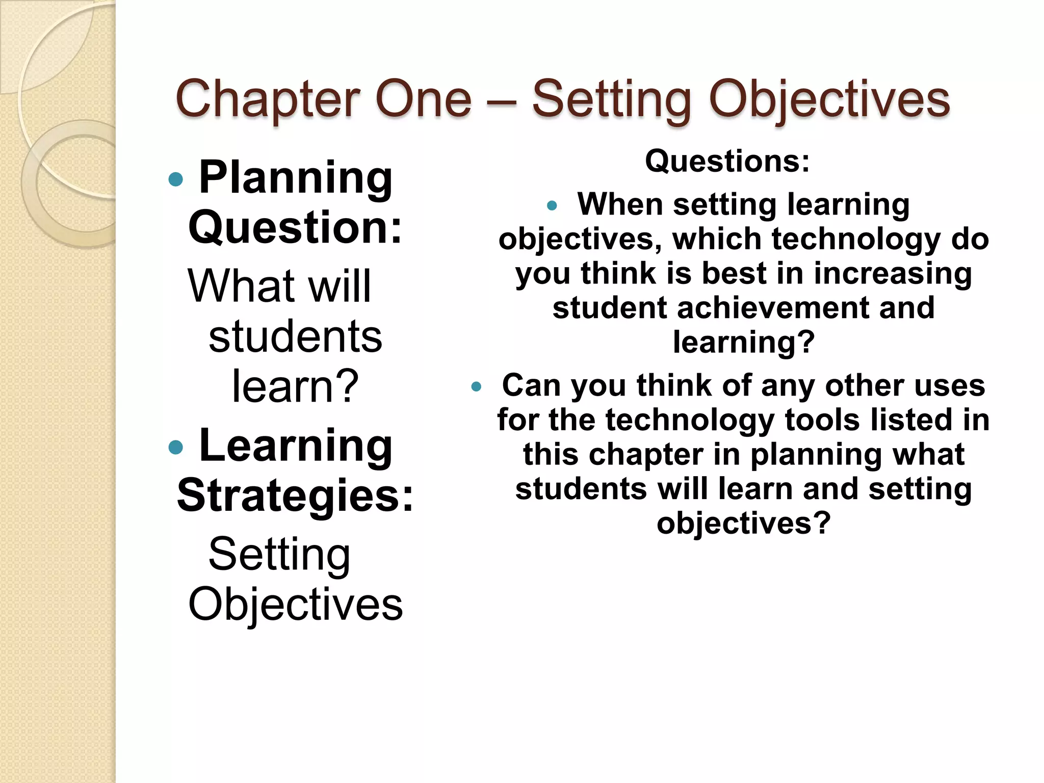 Chapter One – Setting Objectives
                            Questions:
 Planning            When setting learning
 Question:       objectives, which technology do
                  you think is best in increasing
 What will            student achievement and
  students                    learning?
    learn?      Can you think of any other uses
                 for the technology tools listed in
 Learning         this chapter in planning what
 Strategies:      students will learn and setting
                            objectives?
  Setting
 Objectives
 
