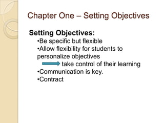 Chapter One – Setting Objectives

Setting Objectives:
  •Be specific but flexible
  •Allow flexibility for students to
  personalize objectives
            take control of their learning
  •Communication is key.
  •Contract
 