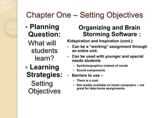 Chapter One – Setting Objectives
 Planning             Organizing and Brain
 Question:              Storming Software :
               Kidspiration and Inspiration (cont.):
 What will      Can be a “working” assignment through
  students       an entire unit.
                Can be used with younger and special
    learn?       needs students
                    Symbols/graphics instead of words
 Learning          Sound components
 Strategies:      Barriers to use –
                    There is a cost.
  Setting           Not readily available on home computers – not
                     great for take-home assignments.
 Objectives
 