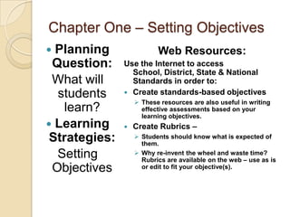Chapter One – Setting Objectives
 Planning                Web Resources:
 Question:     Use the Internet to access
                 School, District, State & National
 What will       Standards in order to:
  students      Create standards-based objectives
                    These resources are also useful in writing
    learn?           effective assessments based on your
                     learning objectives.
 Learning        Create Rubrics –
 Strategies:        Students should know what is expected of
                     them.
  Setting           Why re-invent the wheel and waste time?
                     Rubrics are available on the web – use as is
 Objectives          or edit to fit your objective(s).
 