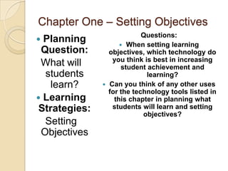 Chapter One – Setting Objectives
                            Questions:
 Planning            When setting learning
 Question:       objectives, which technology do
                  you think is best in increasing
 What will            student achievement and
  students                    learning?
    learn?      Can you think of any other uses
                 for the technology tools listed in
 Learning         this chapter in planning what
 Strategies:      students will learn and setting
                            objectives?
  Setting
 Objectives
 