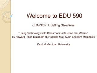 Welcome to EDU 590
                CHAPTER 1: Setting Objectives

     “Using Technology with Classroom Instruction that Works.”
by Howard Pitler, Elizabeth R. Hubbell, Matt Kuhn and Kim Malenoski

                    Central Michigan University
 