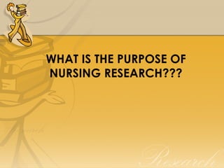 WHAT IS THE PURPOSE OF
NURSING RESEARCH???
 