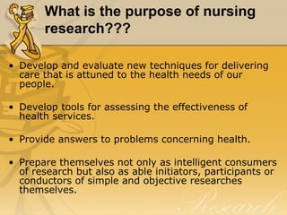 What is the purpose of nursing
       research???

• Develop and evaluate new techniques for delivering
  care that is attuned to the health needs of our
  people.

• Develop tools for assessing the effectiveness of
  health services.

• Provide answers to problems concerning health.

• Prepare themselves not only as intelligent consumers
  of research but also as able initiators, participants or
  conductors of simple and objective researches
  themselves.
 