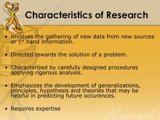 Characteristics of Research

• Involves the gathering of new data from new sources
  or 1st hand information.

• Directed towards the solution of a problem.

• Characterized by carefully designed procedures
  applying rigorous analysis.

• Emphasizes the development of generalizations,
  principles, hypothesis and theories that may be
  helpful in predicting future occurences.

• Requires expertise
 