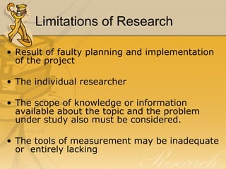 Limitations of Research

• Result of faulty planning and implementation
  of the project

• The individual researcher

• The scope of knowledge or information
  available about the topic and the problem
  under study also must be considered.

• The tools of measurement may be inadequate
  or entirely lacking
 