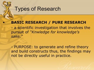 Types of Research

•   BASIC RESEARCH / PURE RESEARCH
    - a scientific investigation that involves the
    pursuit of “Knwledge for knowledge’s
    sake.”

    - PURPOSE: to generate and refine theory
    and build constructs thus, the findings may
    not be directly useful in practice.
 