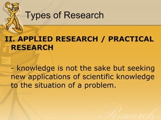 Types of Research

II. APPLIED RESEARCH / PRACTICAL
  RESEARCH

 - knowledge is not the sake but seeking
 new applications of scientific knowledge
 to the situation of a problem.
 