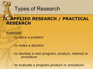 Types of Research
II. APPLIED RESEARCH / PRACTICAL
  RESEARCH

 PURPOSE:
    - to solve a problem

    - to make a decision

    - to develop a new program, product, method or
          procedure

    - to evaluate a program,product or procedure.
 