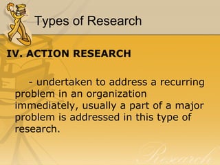 Types of Research

IV. ACTION RESEARCH

    - undertaken to address a recurring
 problem in an organization
 immediately, usually a part of a major
 problem is addressed in this type of
 research.
 