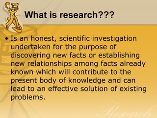 What is research???

• Is an honest, scientific investigation
  undertaken for the purpose of
  discovering new facts or establishing
  new relationships among facts already
  known which will contribute to the
  present body of knowledge and can
  lead to an effective solution of existing
  problems.
 