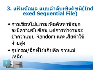 3. แฟ้มข้อมูล แบบลำาดับเชิงดัชนี(Ind
       exed Sequential File)

• การเขียนโปแกรมเพื่อค้นหาข้อมูล
  จะมีความซับซ้อน แต่การทำางานจะ
  ช้ากว่าแบบ Random และเสียค่าใช้
  จ่ายสูง
• อุปกรณ/สือทีใช้เก็บคือ จานแม่
           ่ ่
  เหล็ก
                                    22
 