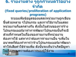 6. รายงานต่าง ๆถูกกำาหนดไว้อย่าง
              จำากัด
 (fixed queries/proliferation of application
                programs)
       ระบบแฟ้มข้อมูลของแต่ละหน่วยงานถูกเขียน
ขึ้นด้วยหลาย ๆโปรแกรม และการใช้งานในแต่ละ
หน่วยงานก็แตกต่างกัน ดังนันในส่วนของการจ้าง
                             ้
โปรแกรมเมอร์มาทำาการพัฒนาโปรแกรมนั้นก็จะมี
ส่วนที่กำาหนดในเรื่องของรายงานที่หน่วยงาน
ต้องการใช้ แต่หากว่าต้องการรายงานอื่น ๆเพิมใน  ่
อนาคตก็ตองทำาการว่าจ้างโปรแกรมเมอร์มาพัฒนา
           ้
ทำาให้เสียค่าใช้จ่ายเพิม ดังนั้นจะเห็นว่าเกิดปัญหา
                       ่
ในเรื่องของความต้องการของผู้ใช้งาน
                                                33
 