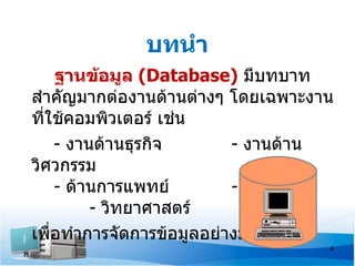 บทนำา
      ฐานข้อมูล (Database) มีบทบาท
สำาคัญมากต่องานด้านต่างๆ โดยเฉพาะงาน
ที่ใช้คอมพิวเตอร์ เช่น
      - งานด้านธุรกิจ     - งานด้าน
วิศวกรรม
      - ด้านการแพทย์      - การศึกษา
           - วิทยาศาสตร์       ฯลฯ
เพือทำาการจัดการข้อมูลอย่างมีระบบ
    ่
                                   4
 