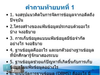 คำาถามท้ายบทที่ 1
• 1. จงสรุปแนวคิดในการจัดการข้อมูลจากอดีตถึง
  ปัจจุบัน
• 2.โครงสร้างของแฟ้มข้อมูลประกอบด้วยอะไร
  บ้าง จงอธิบาย
• 3. การเก็บข้อมูลแบบแฟ้มข้อมูลมีข้อจำากัด
  อย่างไร จงอธิบาย
• 4. ฐานข้อมูลคืออะไร และยกตัวอย่างฐานข้อมูล
  ที่นักศึกษารู้จักมาสองระบบ
• 5. ฐานข้อมูลช่วยแก้ปัญหาที่เกิดขึ้นกับการเก็บ
  ข้อมูลในแฟ้มข้อมูลอย่างไร                    71
 