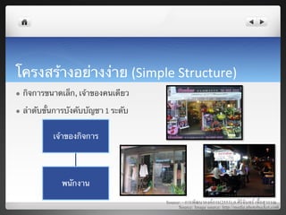 โครงสร้างอย่างง่าย (Simple	
  Structure)	
  
l    กิจการขนาดเล็ก, เจ้าของคนเดียว	

l    ลําดับขั้นการบังคับบัญชา 1	
  ระดับ	
  


                 เจ้าของกิจการ	
  




                    พนักงาน	
  

                                                Source: - การพัฒนาองคการ(2553),อ.ศิริจันทร เชื้อสุวรรณ8
                                                      Source: Image source: http://media.photobucket.com8
 