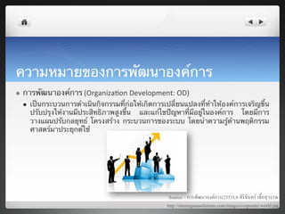 ความหมายของการพัฒนาองค์การ	
  
l    การพัฒนาองค์การ (Organiza7on	
  Development:	
  OD)	
  
      l     เป็นกระบวนการดําเนินกิจกรรมที่ก่อให้เกิดการเปลี่ยนแปลงที่ทําให้องค์การเจริญขึ้น
             ปรับปรุงให้งานมีประสิทธิภาพสูงขึ้น และแก้ไขปัญหาที่มีอยู่ในองค์การ โดยมีการ
             วางแผนปรับกลยุทธ์ โครงสร้าง กระบวนการของระบบ โดยนําความรู้ด้านพฤติกรรม
             ศาสตร์มาประยุกต์ใช้ 	
      	
  




                                                           Source: - การพัฒนาองคการ(2553),อ.ศิริจันทร เชื้อสุวรรณ8
                                                          http://shiningsunsolutions.com/images/corporate-world.jpg8
 