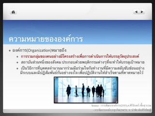 ความหมายขององค์การ	
  
l    องค์การ(Organiza7on)หมายถึง	
        l    การรวมกลุ่มของคนอย่างมีโครงสร้างเพื่อการดําเนินการให้บรรลุวัตถุประสงค์	
        l    สถาบันส่วนหนึ่งของสังคม ประกอบด้วยพฤติกรรมต่างๆที่จะทําให้บรรลุเป้าหมาย	
        l    เป็นวิธีการที่บุคคลจํานวนมากร่วมมือร่วมใจกันทํางานที่มีความสลับซับซ้อนอย่าง
              มีระบบและมีปฏิสัมพันธ์กันอย่างจงใจ เพื่อปฏิบัติงานให้สําเร็จตามที่คาดหมายไว	
้




                                                          Source: - การพัฒนาองคการ(2553),อ.ศิริจันทร เชื้อสุวรรณ8
                                                           - การจัดการองคการธุรกิจ(2547)}, อ. นำชัย เติมสิริเกียรติ8
                                                                                                                     8
 