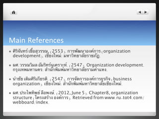 Main References	
  
l    ศิริจันทร์ เชื้อสุวรรณ, (2553). การพัฒนาองค์การ (organization
      development). เชียงใหม่: มหาวิทยาลัยราชภัฏ.	

l    ผศ.วรรณวิมล อัมริทร์นุเคราะห์. (2547). Organization development.
      กรุงเทพมหานคร: สํานักพิมพ์มหาวิทยาลัยรามคําแหง.	

l    นําชัย เติมศิริเกียรติ. (2547). การจัดการองค์การธุรกิจ (business
      organization). เชียงใหม่: สํานัักพิมพ์มหาวิทยาลัยเชียงใหม่.	

l    ผศ.ประไพทิพย์ ลือพงษ์. (2012, June 5). Chapter8, organization
      structure (โครงสร้าง องค์การ). Retrieved from www.ru-tot4.com/
      webboard/index.	
  
 