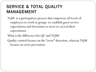 SERVICE & TOTAL QUALITY
MANAGEMENT
TQM is a participatory process that empowers all levels of
 employees to work in groups to establish guest service
 expectations and determine to meet or exceed their
 expectations.
What is the difference bet QC and TQM?
Quality control focuses on the “error” detection, whereas TQM
 focuses on error prevention.
 