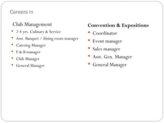 Careers in

 Club Management                        Convention & Expositions
 2-4 yrs. Culinary & Service            Coordinator
 Asst. Banquet / dining room manager
                                         Event manager
 Catering Manager
                                         Sales manager
 F & B manager
 Club Manager                           Asst. Gen. Manager
 General Manager                        General Manager
 