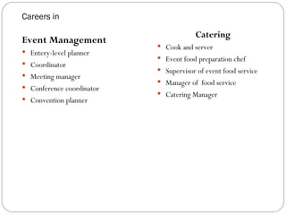 Careers in

                                       Catering
Event Management
                            Cook and server
 Entery-level planner
                            Event food preparation chef
 Coordinator
                            Supervisor of event food service
 Meeting manager
                            Manager of food service
 Conference coordinator
                            Catering Manager
 Convention planner
 