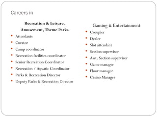 Careers in
          Recreation & Leisure.              Gaming & Entertainment
       Amusement, Theme Parks             Croupier
   Attendants                            Dealer
   Curator                               Slot attendant
   Camp coordinator                      Section supervisor
   Recreation facilities coordinator     Asst. Section supervisor
   Senior Recreation Coordinator         Game manager
   Recreation / Aquatic Coordinator      Floor manager
   Parks & Recreation Director           Casino Manager
   Deputy Parks & Recreation Director
 
