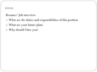 Activity:

Resume/ Job interview
2. What are the duties and responsibilities of this position
3. What are your future plans
4. Why should I hire you?
 