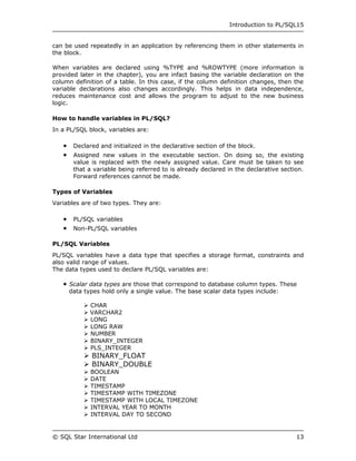 Introduction to PL/SQL15


can be used repeatedly in an application by referencing them in other statements in
the block.

When variables are declared using %TYPE and %ROWTYPE (more information is
provided later in the chapter), you are infact basing the variable declaration on the
column definition of a table. In this case, if the column definition changes, then the
variable declarations also changes accordingly. This helps in data independence,
reduces maintenance cost and allows the program to adjust to the new business
logic.

How to handle variables in PL/SQL?
In a PL/SQL block, variables are:

      Declared and initialized in the declarative section of the block.
      Assigned new values in the executable section. On doing so, the existing
       value is replaced with the newly assigned value. Care must be taken to see
       that a variable being referred to is already declared in the declarative section.
       Forward references cannot be made.

Types of Variables
Variables are of two types. They are:

      PL/SQL variables
      Non-PL/SQL variables

PL/SQL Variables
PL/SQL variables have a data type that specifies a storage format, constraints and
also valid range of values.
The data types used to declare PL/SQL variables are:

    Scalar data types are those that correspond to database column types. These
     data types hold only a single value. The base scalar data types include:

           CHAR
           VARCHAR2
           LONG
           LONG RAW
           NUMBER
           BINARY_INTEGER
           PLS_INTEGER
           BINARY_FLOAT
           BINARY_DOUBLE
             BOOLEAN
             DATE
             TIMESTAMP
             TIMESTAMP WITH TIMEZONE
             TIMESTAMP WITH LOCAL TIMEZONE
             INTERVAL YEAR TO MONTH
             INTERVAL DAY TO SECOND


© SQL Star International Ltd                                                         13
 