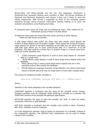 Introduction to PL/SQL15


Binary_Float and Binary_Double are the two new Datatypes introduced in
Oracle10g.They represent floating point numbers in IEEE 754 format (Institute of
Electrical and Electronic Engineers) and require 5 byte and 9 bytes to store the
values respectively. IEEE format s supported by most of the computer system
operating through native processor instructions thereby helping us to carry out
complex computations using floating point data.


 Composite data types are those that are defined by users. They enable you to
                  manipulate groups of data in PL/SQL blocks

 Reference data types are those that hold values pointing to other objects.
     These are also known as pointers.

 LOB (large object) data types: are those that hold values, which specify the
location of large objects such as graphic images. These values are known as locators.
Large objects are stored in the same database as the table but not within the table.
LOB data type allows you to store unstructured data of a maximum of 8-128
terabytes. This data could be a movie clip or a graphic image or a sound wave form.
LOBs are further classified into:

      CLOB (Character Large Objects) is used to store large blocks of character
     data of a single byte.
      BLOB (Binary Large Object) is used to store large binary objects within the
     database.
    BFILE (Binary File) is used to store large binary objects that are in the
      operating system files outside the database.
    NCLOB (National Language Character Large Objects), are used to store large
         blocks of NCHAR data that may be single-byte or fixed-width multiple bytes

The syntax for declaring PL/SQL variables is:

       identifier [CONSTANT] datatype [NOT NULL] [:= | DEFAULT expr];

Where,

identifier is the name assigned to the variable declared.

CONSTANT specifies a constraint that the value of the variable cannot change.
Constant variables must be initialized. While declaring a variable as a constant, the
CONSTANT keyword must precede the datatype specification.

DATATYPE specifies the type of data the variable can hold. It could be scalar,
composite, reference or LOB datatype.

NOT NULL specifies a constraint that the variable must contain a value. Therefore,
NOT NULL variables must be initialized.

:= is the assignment operator used to assign an expression to a variable. Instead of
the assignment operator, the DEFAULT expr (expression) can be used to assign
values to the variables.



© SQL Star International Ltd                                                      14
 