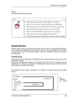 Introduction to PL/SQL15




Where,
Exec stand for Execute privilege.




Nested Blocks
PL/SQL allows blocks to be nested wherever you can have an executable statement.
[This makes the nested block a statement.] Hence, the executable part of a block
can be broken down into smaller blocks. Even the exception section can contain
nested blocks.

Variable Scope
Issues that concern references to identifiers can be resolved taking into account their
scope and visibility.
By scope, we mean that region of a program unit from which an identifier can be
referenced. For instance, a variable in the declarative section can be referenced from
the exception section of that block.


The diagram shown below illustrates the concept of nested blocks and variable
scope.



                                                                            By
                                                                            visibility,
                                                                            we mean




© SQL Star International Ltd                                                        20
 