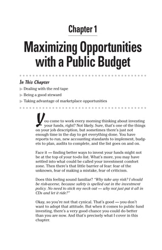 Chapter 1

  Maximizing Opportunities
   with a Public Budget
In This Chapter
� Dealing with the red tape
� Being a good steward
� Taking advantage of marketplace opportunities




        Y    ou come to work every morning thinking about investing
             your funds, right? Not likely. Sure, that’s one of the things
        on your job description, but sometimes there’s just not
        enough time in the day to get everything done. You have
        reports to run, new accounting standards to implement, budg-
        ets to plan, audits to complete, and the list goes on and on.

        Face it — finding better ways to invest your funds might not
        be at the top of your to-do list. What’s more, you may have
        settled into what could be called your investment comfort
        zone. Then there’s that little barrier of fear: fear of the
        unknown, fear of making a mistake, fear of criticism.

        Does this feeling sound familiar? “Why take any risk? I should
        be risk-averse, because safety is spelled out in the investment
        policy. No need to stick my neck out — why not just put it all in
        CDs and let it ride?”

        Okay, so you’re not that cynical. That’s good — you don’t
        want to adopt that attitude. But when it comes to public fund
        investing, there’s a very good chance you could do better
        than you are now. And that’s precisely what I cover in this
        chapter.
 