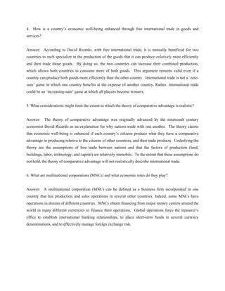 4. How is a country’s economic well-being enhanced through free international trade in goods and
services?


Answer: According to David Ricardo, with free international trade, it is mutually beneficial for two
countries to each specialize in the production of the goods that it can produce relatively most efficiently
and then trade those goods. By doing so, the two countries can increase their combined production,
which allows both countries to consume more of both goods. This argument remains valid even if a
country can produce both goods more efficiently than the other country. International trade is not a ‘zero-
sum’ game in which one country benefits at the expense of another country. Rather, international trade
could be an ‘increasing-sum’ game at which all players become winners.


5. What considerations might limit the extent to which the theory of comparative advantage is realistic?


Answer:     The theory of comparative advantage was originally advanced by the nineteenth century
economist David Ricardo as an explanation for why nations trade with one another. The theory claims
that economic well-being is enhanced if each country’s citizens produce what they have a comparative
advantage in producing relative to the citizens of other countries, and then trade products. Underlying the
theory are the assumptions of free trade between nations and that the factors of production (land,
buildings, labor, technology, and capital) are relatively immobile. To the extent that these assumptions do
not hold, the theory of comparative advantage will not realistically describe international trade.


6. What are multinational corporations (MNCs) and what economic roles do they play?


Answer: A multinational corporation (MNC) can be defined as a business firm incorporated in one
country that has production and sales operations in several other countries. Indeed, some MNCs have
operations in dozens of different countries. MNCs obtain financing from major money centers around the
world in many different currencies to finance their operations. Global operations force the treasurer’s
office to establish international banking relationships, to place short-term funds in several currency
denominations, and to effectively manage foreign exchange risk.
 