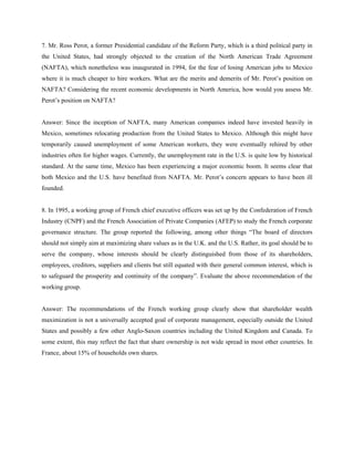 7. Mr. Ross Perot, a former Presidential candidate of the Reform Party, which is a third political party in
the United States, had strongly objected to the creation of the North American Trade Agreement
(NAFTA), which nonetheless was inaugurated in 1994, for the fear of losing American jobs to Mexico
where it is much cheaper to hire workers. What are the merits and demerits of Mr. Perot’s position on
NAFTA? Considering the recent economic developments in North America, how would you assess Mr.
Perot’s position on NAFTA?


Answer: Since the inception of NAFTA, many American companies indeed have invested heavily in
Mexico, sometimes relocating production from the United States to Mexico. Although this might have
temporarily caused unemployment of some American workers, they were eventually rehired by other
industries often for higher wages. Currently, the unemployment rate in the U.S. is quite low by historical
standard. At the same time, Mexico has been experiencing a major economic boom. It seems clear that
both Mexico and the U.S. have benefited from NAFTA. Mr. Perot’s concern appears to have been ill
founded.


8. In 1995, a working group of French chief executive officers was set up by the Confederation of French
Industry (CNPF) and the French Association of Private Companies (AFEP) to study the French corporate
governance structure. The group reported the following, among other things “The board of directors
should not simply aim at maximizing share values as in the U.K. and the U.S. Rather, its goal should be to
serve the company, whose interests should be clearly distinguished from those of its shareholders,
employees, creditors, suppliers and clients but still equated with their general common interest, which is
to safeguard the prosperity and continuity of the company”. Evaluate the above recommendation of the
working group.


Answer: The recommendations of the French working group clearly show that shareholder wealth
maximization is not a universally accepted goal of corporate management, especially outside the United
States and possibly a few other Anglo-Saxon countries including the United Kingdom and Canada. To
some extent, this may reflect the fact that share ownership is not wide spread in most other countries. In
France, about 15% of households own shares.
 