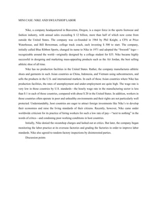 MINI CASE: NIKE AND SWEATSHOP LABOR


      Nike, a company headquartered in Beaverton, Oregon, is a major force in the sports footwear and
fashion industry, with annual sales exceeding $ 12 billion, more than half of which now come from
outside the United States. The company was co-founded in 1964 by Phil Knight, a CPA at Price
Waterhouse, and Bill Bowerman, college track coach, each investing $ 500 to start. The company,
initially called Blue Ribbon Sports, changed its name to Nike in 1971 and adopted the “Swoosh” logo—
recognizable around the world—originally designed by a college student for $35. Nike became highly
successful in designing and marketing mass-appealing products such as the Air Jordan, the best selling
athletic shoe of all time.
      Nike has no production facilities in the United States. Rather, the company manufactures athletic
shoes and garments in such Asian countries as China, Indonesia, and Vietnam using subcontractors, and
sells the products in the U.S. and international markets. In each of those Asian countries where Nike has
production facilities, the rates of unemployment and under-employment are quite high. The wage rate is
very low in those countries by U.S. standards—the hourly wage rate in the manufacturing sector is less
than $ 1 in each of those countries, compared with about $ 20 in the United States. In addition, workers in
those countries often operate in poor and unhealthy environments and their rights are not particularly well
protected. Understandably, host countries are eager to attract foreign investments like Nike’s to develop
their economies and raise the living standards of their citizens. Recently, however, Nike came under
worldwide criticism for its practice of hiring workers for such a low rate of pay—“next to nothing” in the
words of critics—and condoning poor working conditions in host countries.
      Initially, Nike denied the sweatshop charges and lashed out at critics. But later, the company began
monitoring the labor practice at its overseas factories and grading the factories in order to improve labor
standards. Nike also agreed to random factory inspections by disinterested parties.
      Discussion points
 