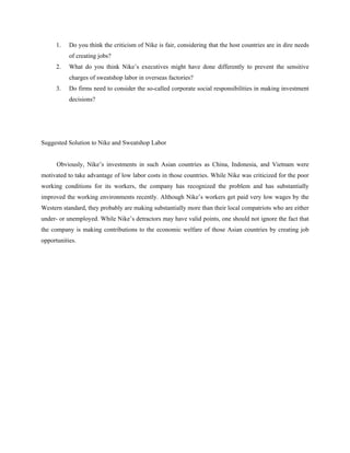 1.   Do you think the criticism of Nike is fair, considering that the host countries are in dire needs
           of creating jobs?
      2.   What do you think Nike’s executives might have done differently to prevent the sensitive
           charges of sweatshop labor in overseas factories?
      3.   Do firms need to consider the so-called corporate social responsibilities in making investment
           decisions?




Suggested Solution to Nike and Sweatshop Labor


      Obviously, Nike’s investments in such Asian countries as China, Indonesia, and Vietnam were
motivated to take advantage of low labor costs in those countries. While Nike was criticized for the poor
working conditions for its workers, the company has recognized the problem and has substantially
improved the working environments recently. Although Nike’s workers get paid very low wages by the
Western standard, they probably are making substantially more than their local compatriots who are either
under- or unemployed. While Nike’s detractors may have valid points, one should not ignore the fact that
the company is making contributions to the economic welfare of those Asian countries by creating job
opportunities.
 